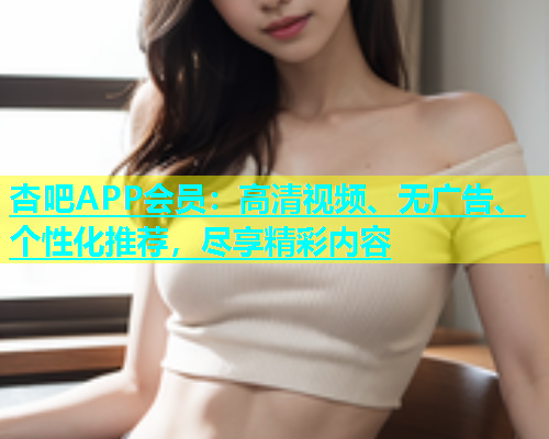 杏吧APP会员：高清视频、无广告、个性化推荐，尽享精彩内容