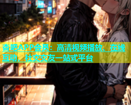 杏吧APP会员：高清视频播放、在线互动、社交交友一站式平台