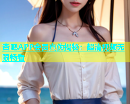 杏吧APP会员真伪揭秘：超清视频无限畅看