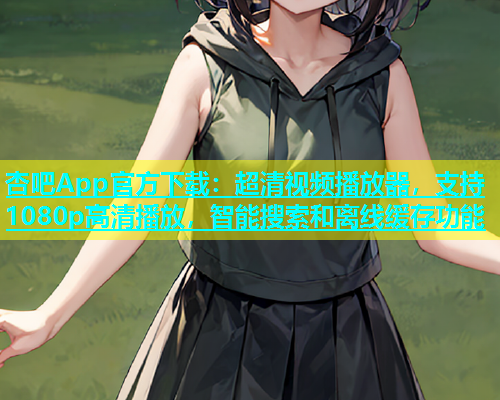 杏吧App官方下载：超清视频播放器，支持1080p高清播放，智能搜索和离线缓存功能