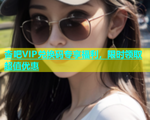 杏吧VIP兑换码专享福利，限时领取超值优惠
