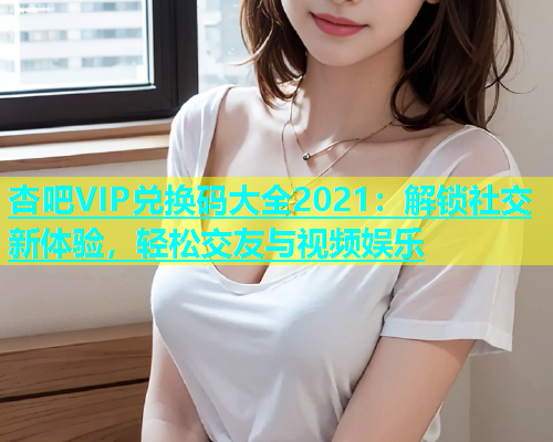 杏吧VIP兑换码大全2021：解锁社交新体验，轻松交友与视频娱乐