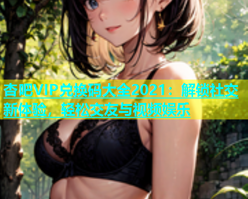 杏吧VIP兑换码大全2021：解锁社交新体验，轻松交友与视频娱乐