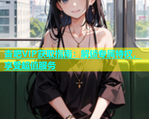 杏吧VIP获取指南：解锁专属特权，享受超值服务