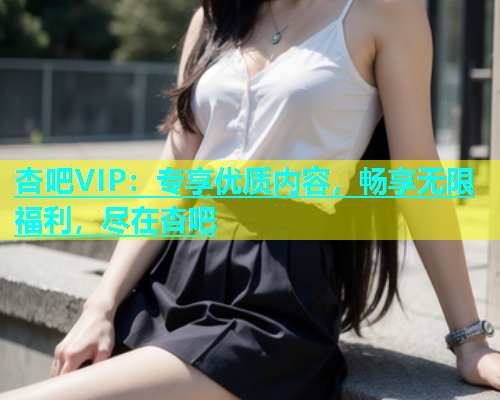 杏吧VIP：专享优质内容，畅享无限福利，尽在杏吧