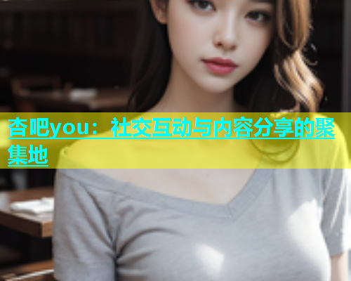 杏吧you：社交互动与内容分享的聚集地
