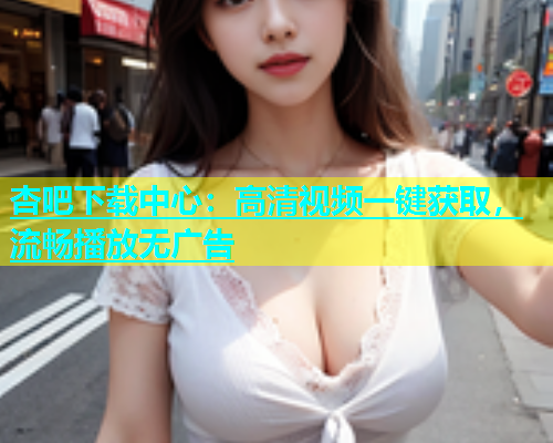 杏吧下载中心：高清视频一键获取，流畅播放无广告