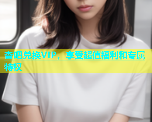 杏吧兑换VIP，享受超值福利和专属特权