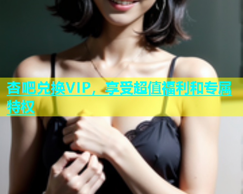 杏吧兑换VIP，享受超值福利和专属特权