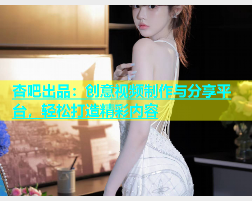 杏吧出品：创意视频制作与分享平台，轻松打造精彩内容