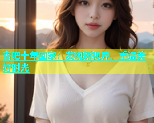 杏吧十年回家：发现新视界，重温美好时光