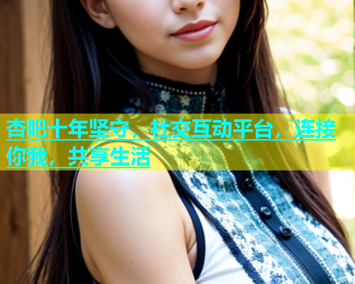 杏吧十年坚守，社交互动平台，连接你我，共享生活
