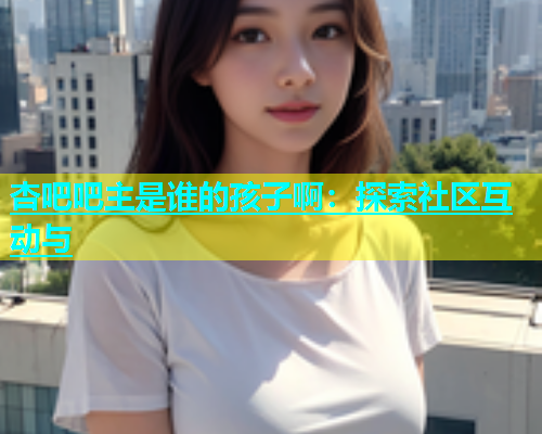 杏吧吧主是谁的孩子啊：探索社区互动与