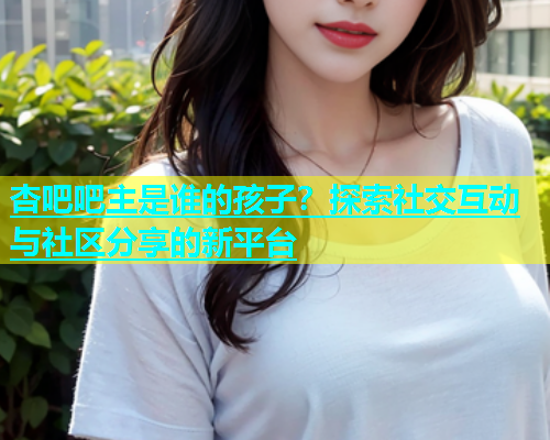 杏吧吧主是谁的孩子？探索社交互动与社区分享的新平台