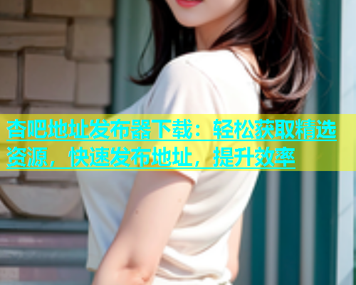 杏吧地址发布器下载：轻松获取精选资源，快速发布地址，提升效率