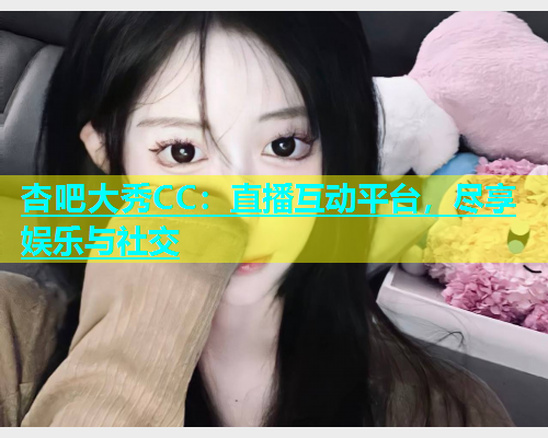 杏吧大秀CC：直播互动平台，尽享娱乐与社交
