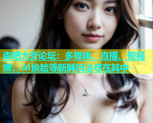 杏吧大秀论坛：多媒体，直播、短视频、AI换脸等新鲜玩法尽在其中