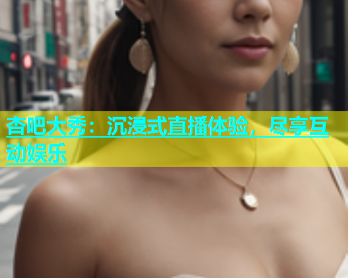 杏吧大秀：沉浸式直播体验，尽享互动娱乐