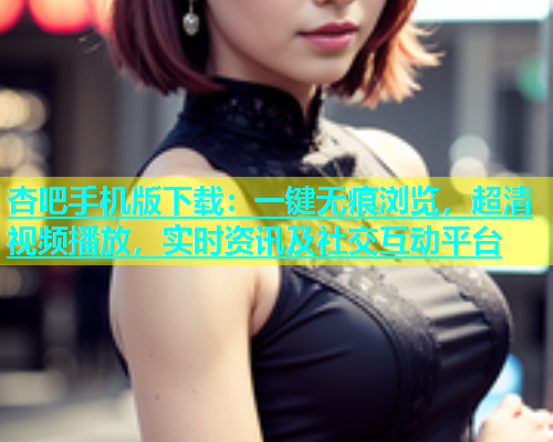 杏吧手机版下载：一键无痕浏览，超清视频播放，实时资讯及社交互动平台