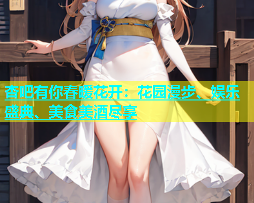 杏吧有你春暖花开：花园漫步、娱乐盛典、美食美酒尽享