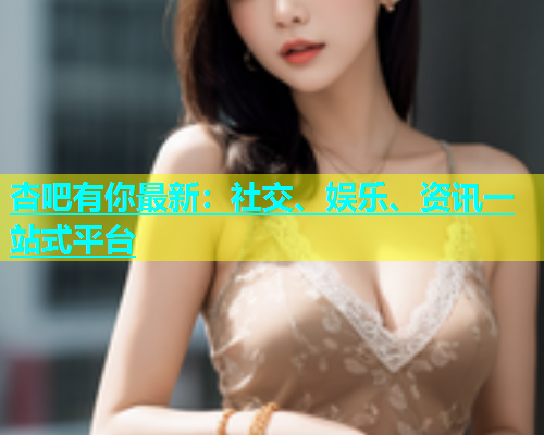 杏吧有你最新：社交、娱乐、资讯一站式平台