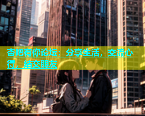 杏吧有你论坛：分享生活，交流心得，结交朋友