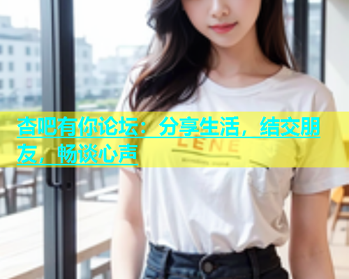 杏吧有你论坛：分享生活，结交朋友，畅谈心声