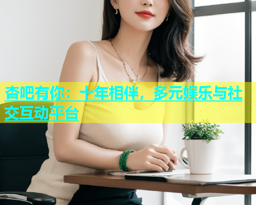 杏吧有你：十年相伴，多元娱乐与社交互动平台