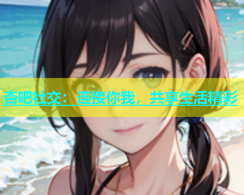 杏吧社交：连接你我，共享生活精彩