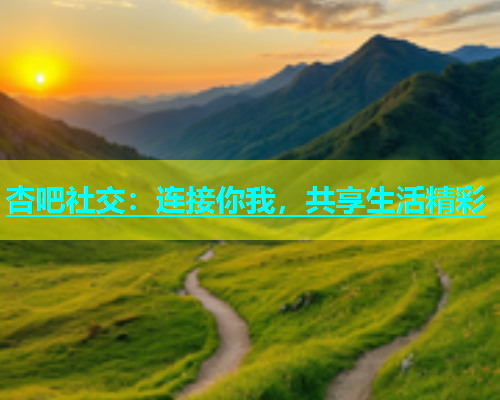 杏吧社交：连接你我，共享生活精彩