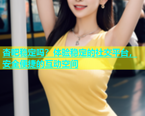 杏吧稳定吗？体验稳定的社交平台，安全便捷的互动空间