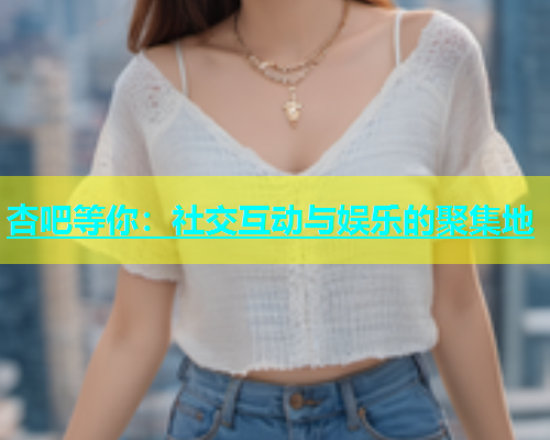 杏吧等你：社交互动与娱乐的聚集地