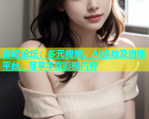 杏吧论坛：多元视频、AI换脸及直播平台，尽享丰富影视内容