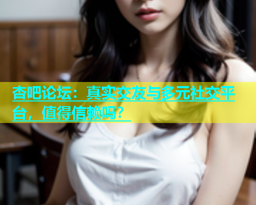杏吧论坛：真实交友与多元社交平台，值得信赖吗？
