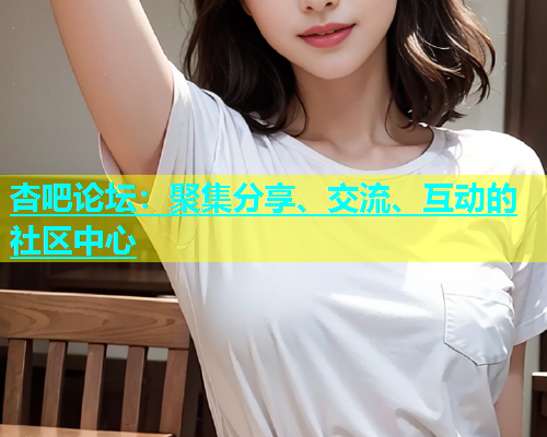 杏吧论坛：聚集分享、交流、互动的社区中心