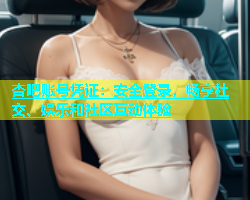 杏吧账号凭证：安全登录，畅享社交、娱乐和社区互动体验