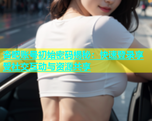 杏吧账号初始密码揭秘：快速登录享受社交互动与资源共享