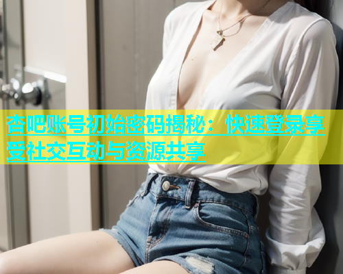 杏吧账号初始密码揭秘：快速登录享受社交互动与资源共享