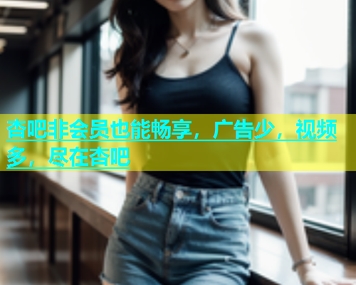 杏吧非会员也能畅享，广告少，视频多，尽在杏吧