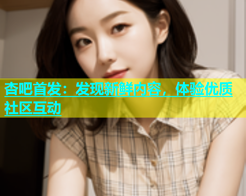 杏吧首发：发现新鲜内容，体验优质社区互动