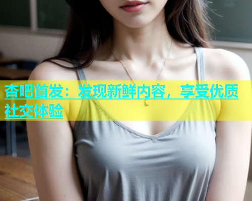 杏吧首发：发现新鲜内容，享受优质社交体验