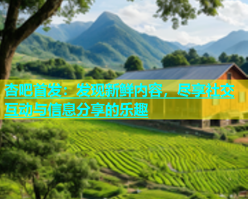 杏吧首发：发现新鲜内容，尽享社交互动与信息分享的乐趣