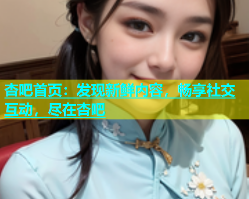 杏吧首页：发现新鲜内容，畅享社交互动，尽在杏吧