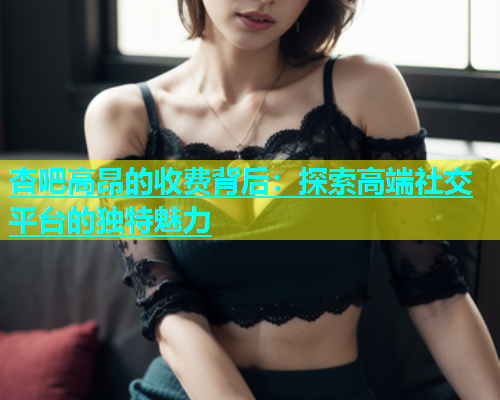杏吧高昂的收费背后：探索高端社交平台的独特魅力