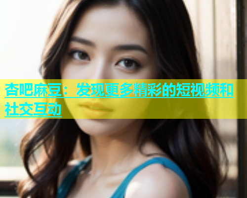 杏吧麻豆：发现更多精彩的短视频和社交互动