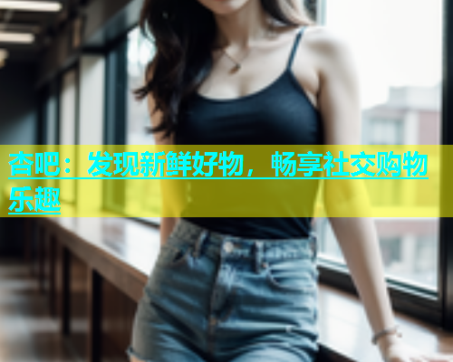 杏吧：发现新鲜好物，畅享社交购物乐趣