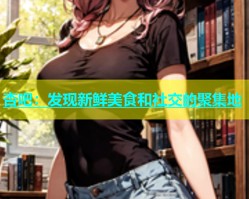 杏吧：发现新鲜美食和社交的聚集地