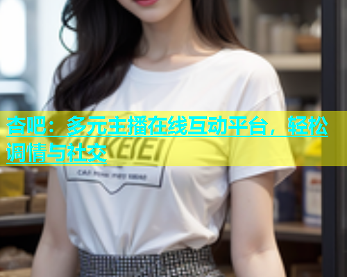 杏吧：多元主播在线互动平台，轻松调情与社交
