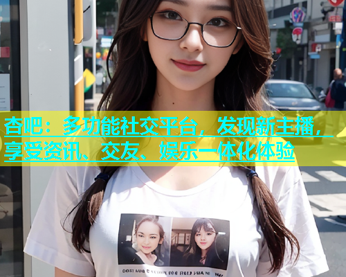 杏吧：多功能社交平台，发现新主播，享受资讯、交友、娱乐一体化体验