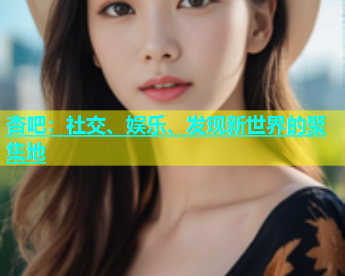杏吧：社交、娱乐、发现新世界的聚集地
